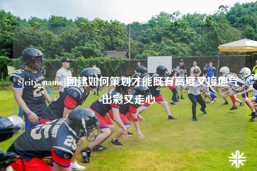 江苏团建如何策划才能既有高度又接地气出彩又走心