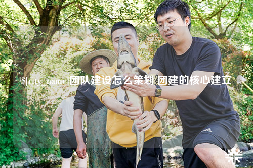 江苏团队建设怎么策划 团建的核心建立